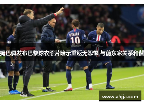 姆巴佩发布巴黎球衣照片暗示重返无怨恨 与前东家关系和谐